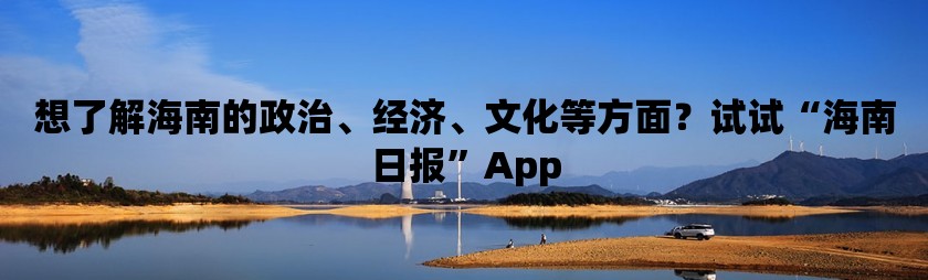 想了解海南的政治、经济、文化等方面？试试“海南日报”app