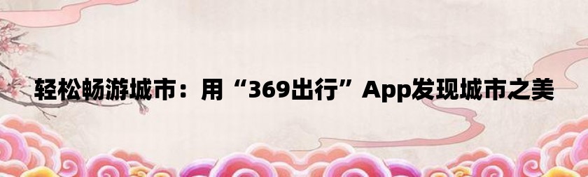 轻松畅游城市：用“369出行”app发现城市之美