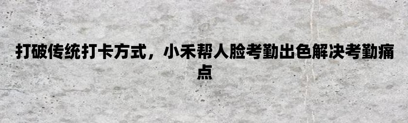 打破传统打卡方式，小禾帮人脸考勤出色解决考勤痛点