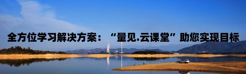 全方位学习pg电子试玩入口的解决方案：“量见.云课堂”助您实现目标