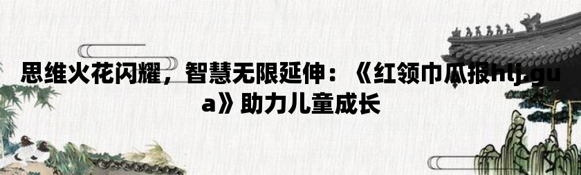 思维火花闪耀，智慧无限延伸：《红领巾瓜报hlj.gua》助力儿童成长