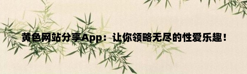 黄色网站分享app：让你领略无尽的性爱乐趣！