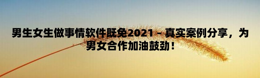 男生女生做事情软件既免2021 – 真实案例分享，为男女合作加油鼓劲！