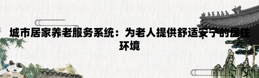 城市居家养老服务系统：为老人提供舒适安宁的居住环境