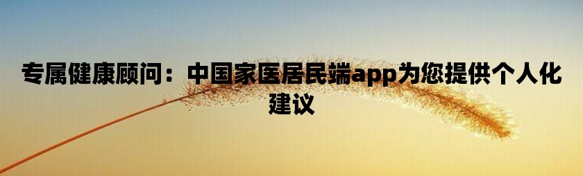 专属健康顾问：中国家医居民端app为您提供个人化建议