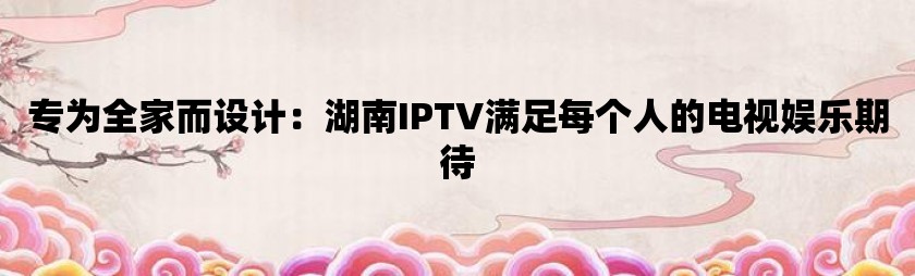 专为全家而设计：湖南iptv满足每个人的电视娱乐期待