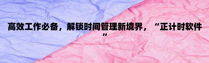 高效工作必备，解锁时间管理新境界，“正计时软件”