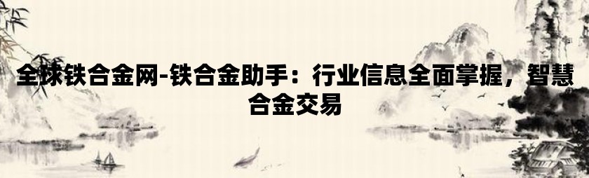 全球铁合金网-铁合金助手：行业信息全面掌握，智慧合金交易