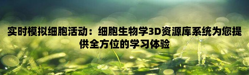 实时模拟细胞活动：细胞生物学3d资源库系统为您提供全方位的学习体验