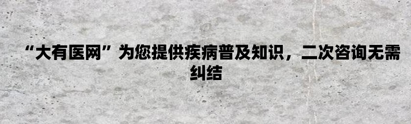 “大有医网”为您提供疾病普及知识，二次咨询无需纠结