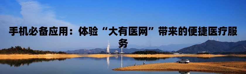 手机必备应用：体验“大有医网”带来的便捷医疗服务