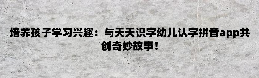 培养孩子学习兴趣：与天天识字幼儿认字拼音app共创奇妙故事！