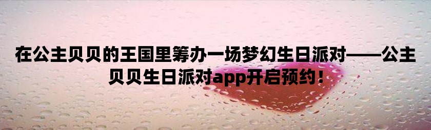 在公主贝贝的王国里筹办一场梦幻生日派对——公主贝贝生日派对app开启预约！