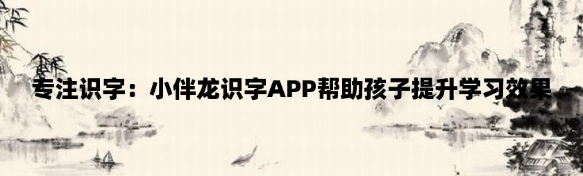 专注识字：小伴龙识字app帮助孩子提升学习效果