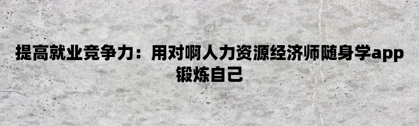 提高就业竞争力：用对啊人力资源经济师随身学app锻炼自己